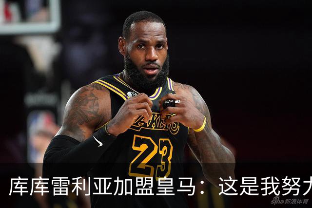 库库雷利亚加盟皇马：这是我努力的回报与新起点