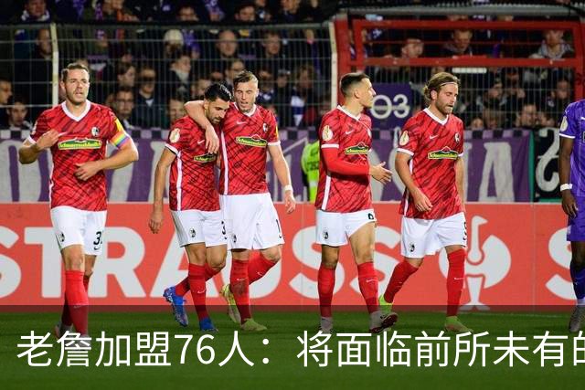 老詹加盟76人：将面临前所未有的挑战与风险